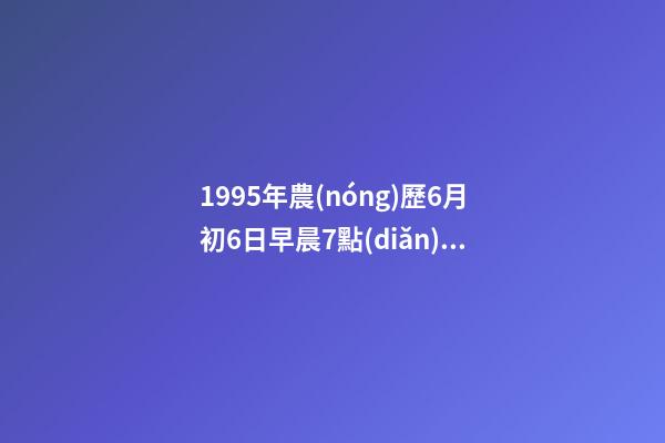 1995年農(nóng)歷6月初6日早晨7點(diǎn)25分左右出生的人的命運(yùn) 陰歷六月出生運(yùn)勢，95年陰歷六月的運(yùn)勢